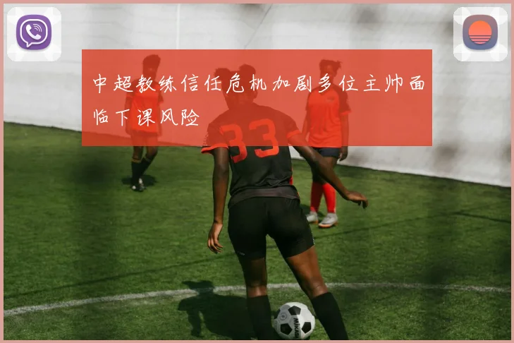 中超教练信任危机加剧多位主帅面临下课风险