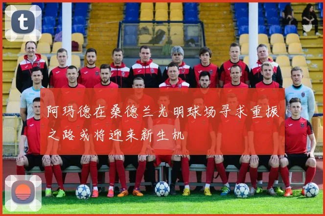 阿玛德在桑德兰光明球场寻求重振之路或将迎来新生机