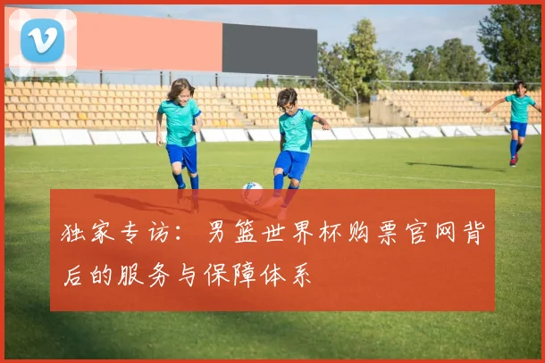 独家专访：男篮世界杯购票官网背后的服务与保障体系