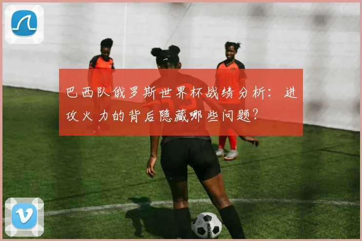 巴西队俄罗斯世界杯战绩分析：进攻火力的背后隐藏哪些问题？