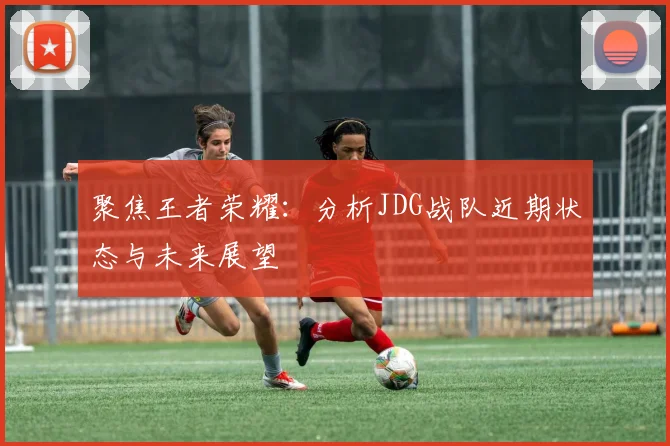 聚焦王者荣耀：分析JDG战队近期状态与未来展望