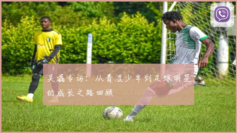 吴磊专访：从青涩少年到足球明星的成长之路回顾