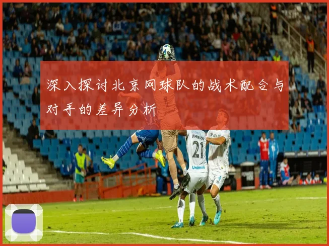 深入探讨北京网球队的战术配合与对手的差异分析