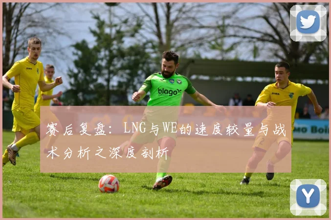 赛后复盘：LNG与WE的速度较量与战术分析之深度剖析