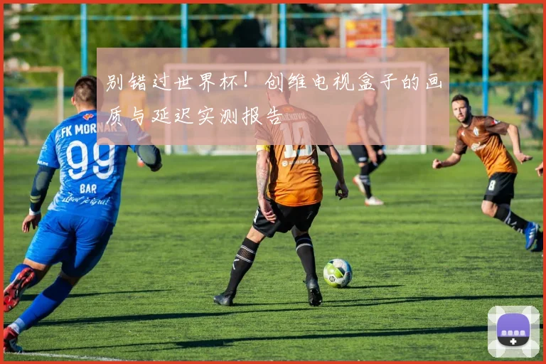 别错过世界杯！创维电视盒子的画质与延迟实测报告