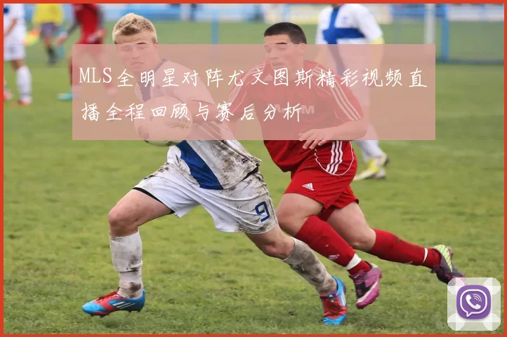 MLS全明星对阵尤文图斯精彩视频直播全程回顾与赛后分析