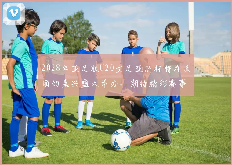 2028年亚足联U20女足亚洲杯将在美丽的嘉兴盛大举办，期待精彩赛事来临