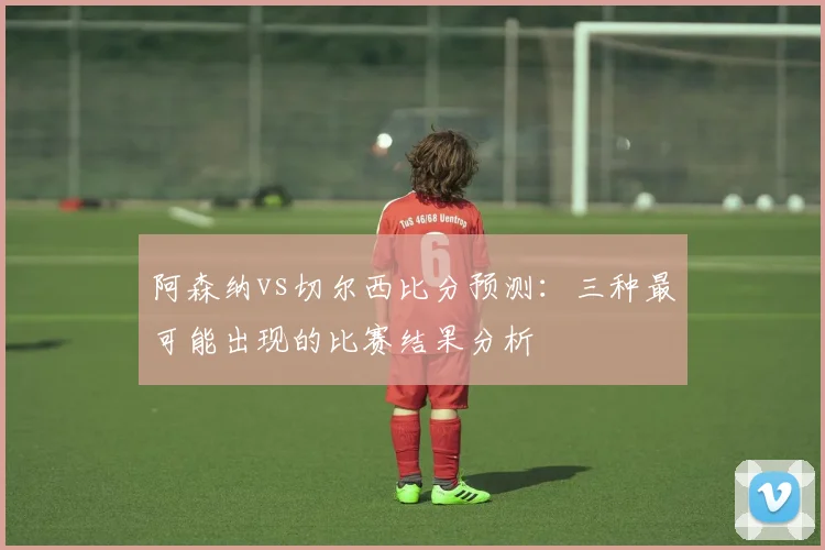 阿森纳vs切尔西比分预测：三种最可能出现的比赛结果分析